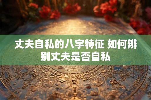 丈夫自私的八字特征 如何辨别丈夫是否自私