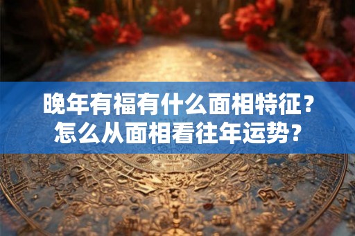 晚年有福有什么面相特征？怎么从面相看往年运势？