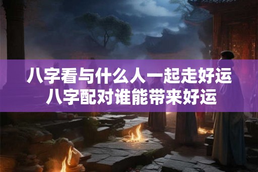 八字看与什么人一起走好运 八字配对谁能带来好运