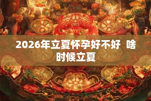 2026年立夏怀孕好不好  啥时候立夏