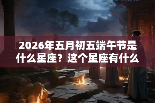 2026年五月初五端午节是什么星座？这个星座有什么缺点？