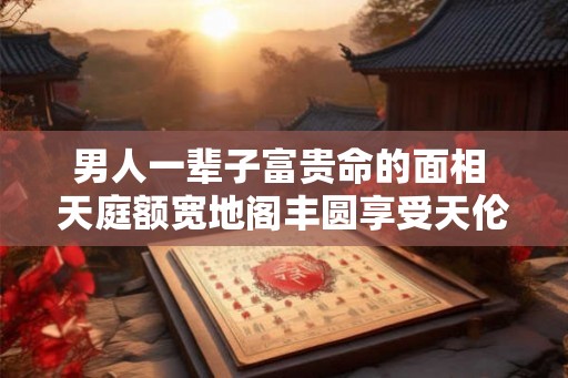 男人一辈子富贵命的面相 天庭额宽地阁丰圆享受天伦之乐