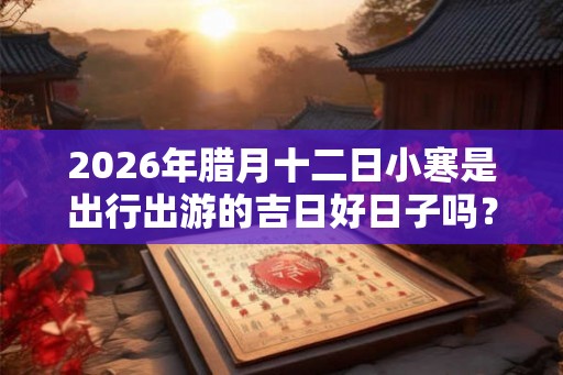 2026年腊月十二日小寒是出行出游的吉日好日子吗？