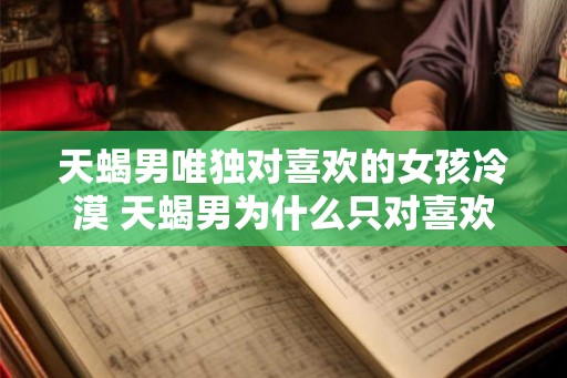天蝎男唯独对喜欢的女孩冷漠 天蝎男为什么只对喜欢的女孩冷漠