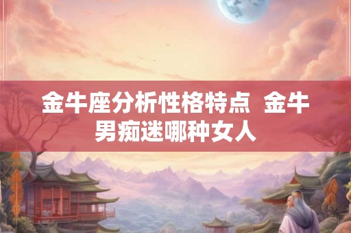 金牛座分析性格特点  金牛男痴迷哪种女人