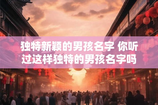独特新颖的男孩名字 你听过这样独特的男孩名字吗
