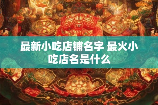 最新小吃店铺名字 最火小吃店名是什么 最新小吃店铺名字 最火小吃店名是什么
