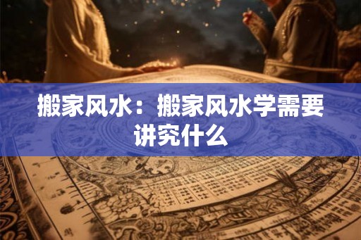 搬家风水：搬家风水学需要讲究什么