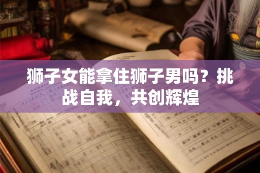 狮子女能拿住狮子男吗？挑战自我，共创辉煌