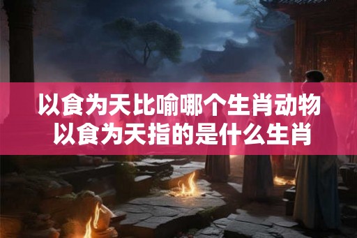 以食为天比喻哪个生肖动物 以食为天指的是什么生肖