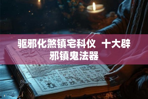 驱邪化煞镇宅科仪  十大辟邪镇鬼法器