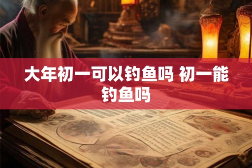 大年初一可以钓鱼吗 初一能钓鱼吗