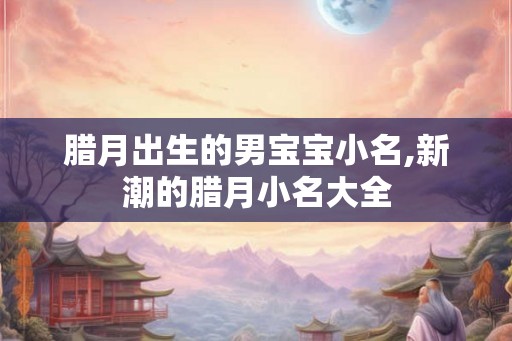 腊月出生的男宝宝小名,新潮的腊月小名大全