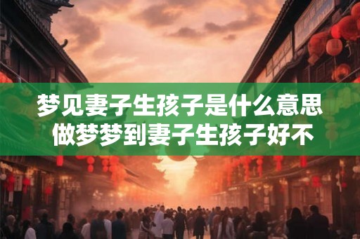 梦见妻子生孩子是什么意思 做梦梦到妻子生孩子好不好