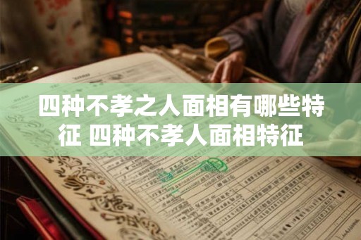 四种不孝之人面相有哪些特征 四种不孝人面相特征