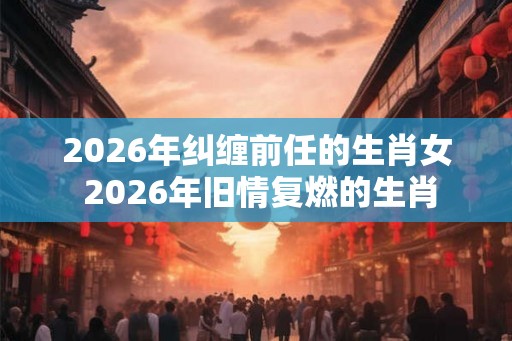 2026年纠缠前任的生肖女 2026年旧情复燃的生肖