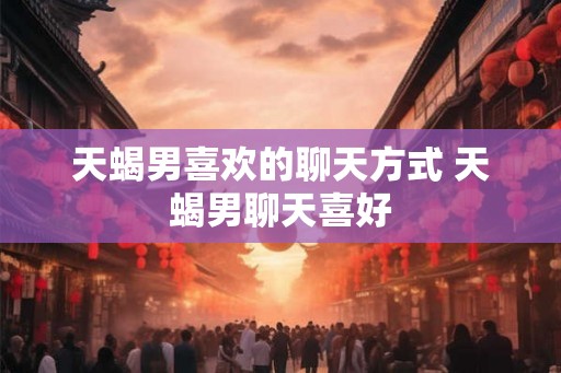 天蝎男喜欢的聊天方式 天蝎男聊天喜好