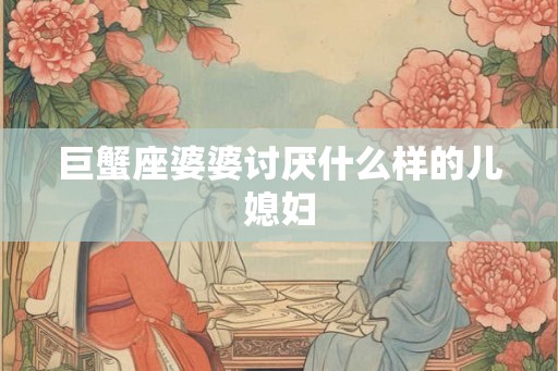 巨蟹座婆婆讨厌什么样的儿媳妇 巨蟹座婆婆讨厌什么样的儿媳妇