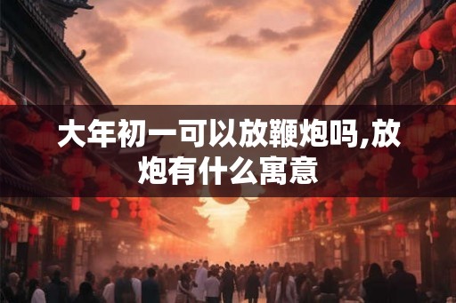 大年初一可以放鞭炮吗,放炮有什么寓意 大年初一可以放鞭炮吗,放炮有什么寓意