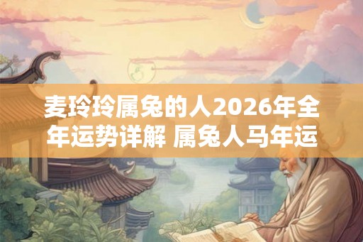 麦玲玲属兔的人2026年全年运势详解 属兔人马年运程及每月运势 麦玲玲属兔的人2026年全年运势详解 属兔人马年运程及每月运势