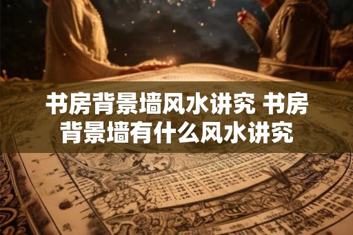 书房背景墙风水讲究 书房背景墙有什么风水讲究