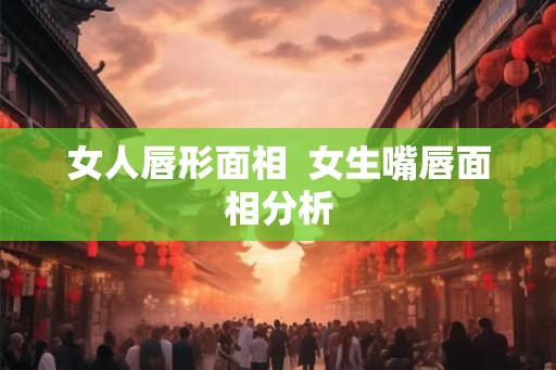 女人唇形面相  女生嘴唇面相分析