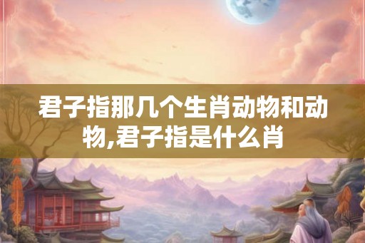 君子指那几个生肖动物和动物,君子指是什么肖