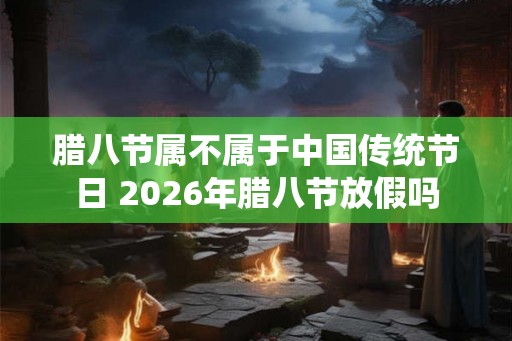 腊八节属不属于中国传统节日 2026年腊八节放假吗