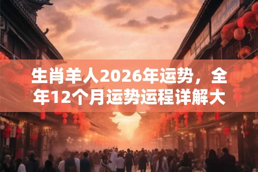 生肖羊人2026年运势,全年12个月运势运程详解大全 生肖羊人2026年运势,全年12个月运势运程详解大全
