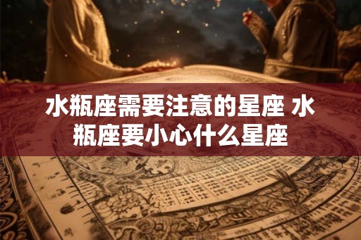 水瓶座需要注意的星座 水瓶座要小心什么星座