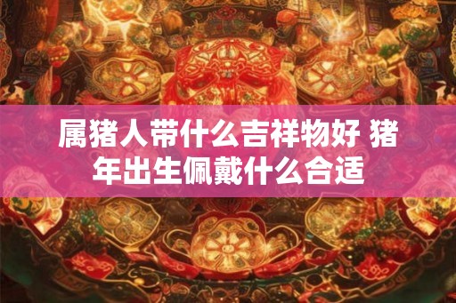 属猪人带什么吉祥物好 猪年出生佩戴什么合适
