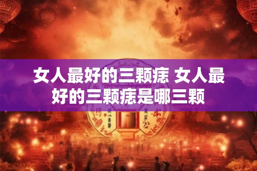女人最好的三颗痣 女人最好的三颗痣是哪三颗 女人最好的三颗痣 女人最好的三颗痣是哪三颗