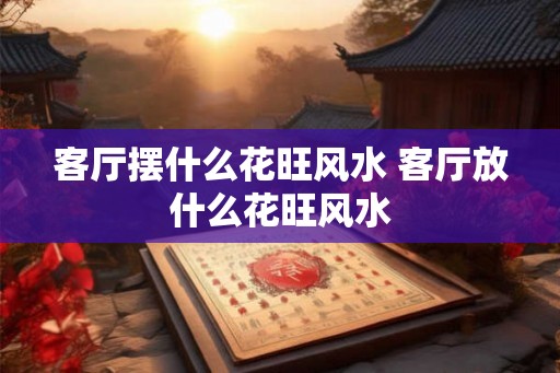 客厅摆什么花旺风水 客厅放什么花旺风水 客厅摆什么花旺风水 客厅放什么花旺风水