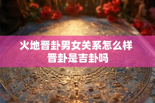 火地晋卦男女关系怎么样 晋卦是吉卦吗