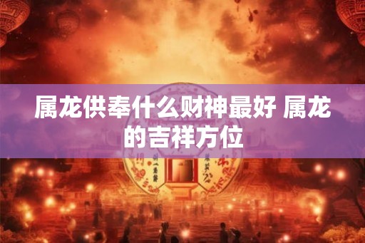 属龙供奉什么财神最好 属龙的吉祥方位