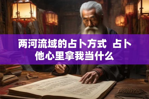 两河流域的占卜方式  占卜他心里拿我当什么