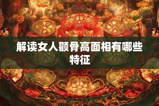 解读女人颧骨高面相有哪些特征 解读女人颧骨高面相有哪些特征