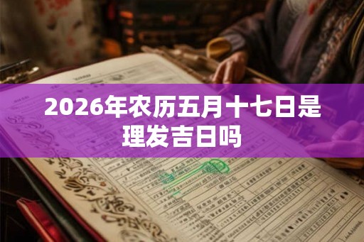 2026年农历五月十七日是理发吉日吗 2026年农历五月十七日是理发吉日吗
