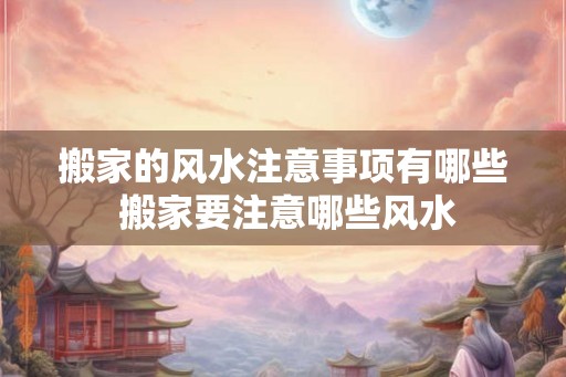 搬家的风水注意事项有哪些 搬家要注意哪些风水