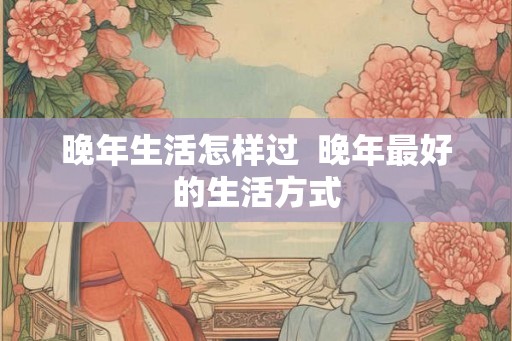 晚年生活怎样过 晚年最好的生活方式 晚年生活怎样过 晚年最好的生活方式