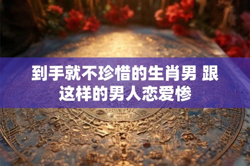 到手就不珍惜的生肖男 跟这样的男人恋爱惨