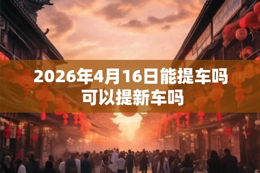 2026年4月16日能提车吗 可以提新车吗