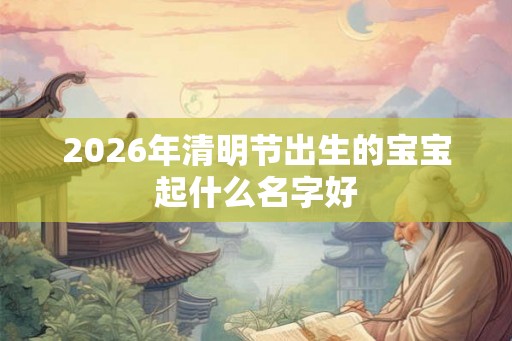 2026年清明节出生的宝宝起什么名字好 2026年清明节出生的宝宝起什么名字好