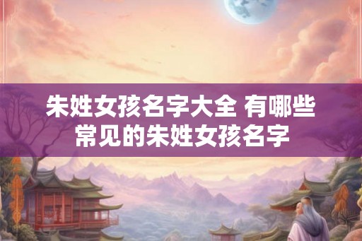 朱姓女孩名字大全 有哪些常见的朱姓女孩名字 朱姓女孩名字大全 有哪些常见的朱姓女孩名字
