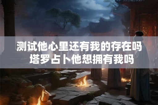 测试他心里还有我的存在吗  塔罗占卜他想拥有我吗