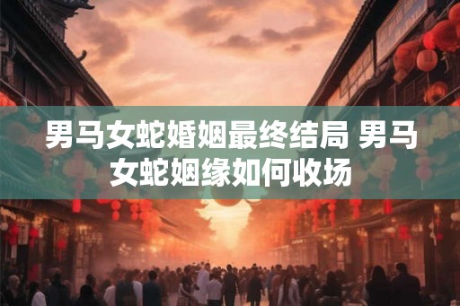 男马女蛇婚姻最终结局 男马女蛇姻缘如何收场 男马女蛇婚姻最终结局 男马女蛇姻缘如何收场
