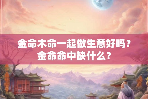 金命木命一起做生意好吗？金命命中缺什么？