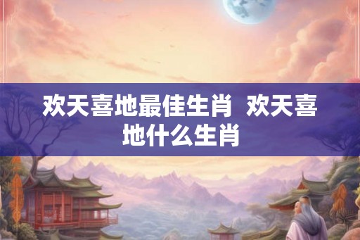 欢天喜地最佳生肖 欢天喜地什么生肖 欢天喜地最佳生肖 欢天喜地什么生肖