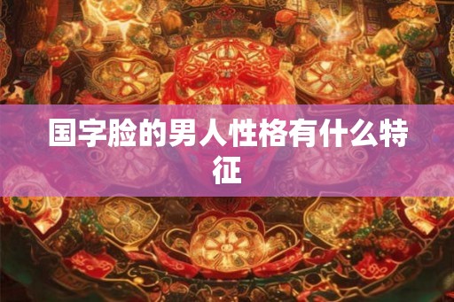 国字脸的男人性格有什么特征 国字脸的男人性格有什么特征