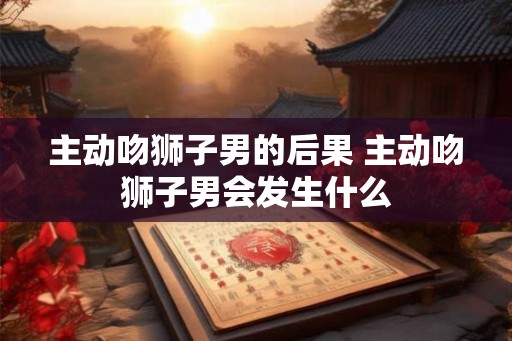 主动吻狮子男的后果 主动吻狮子男会发生什么